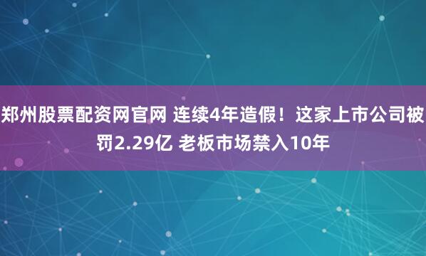 郑州股票配资网官网 连续4年造假！这家上市公司被罚2.29亿 老板市场禁入10年