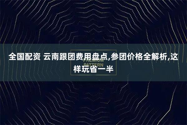 全国配资 云南跟团费用盘点,参团价格全解析,这样玩省一半