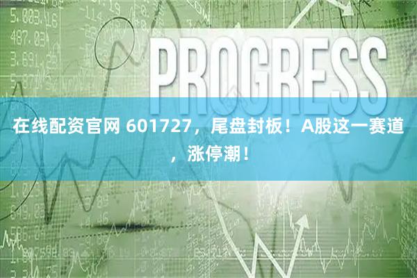在线配资官网 601727，尾盘封板！A股这一赛道，涨停潮！