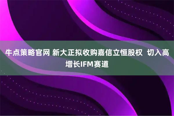 牛点策略官网 新大正拟收购嘉信立恒股权  切入高增长IFM赛道