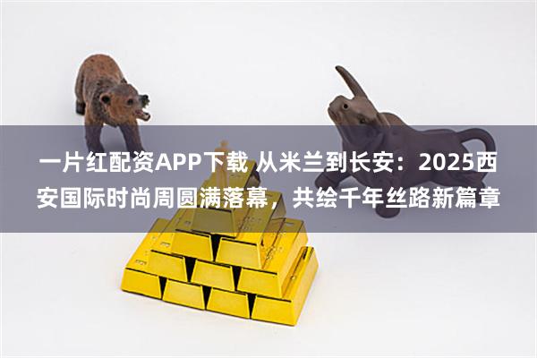 一片红配资APP下载 从米兰到长安：2025西安国际时尚周圆满落幕，共绘千年丝路新篇章