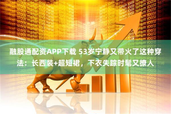 融股通配资APP下载 53岁宁静又带火了这种穿法：长西装+超短裙，下衣失踪时髦又撩人