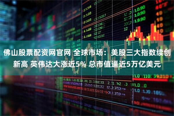 佛山股票配资网官网 全球市场：美股三大指数续创新高 英伟达大涨近5% 总市值逼近5万亿美元