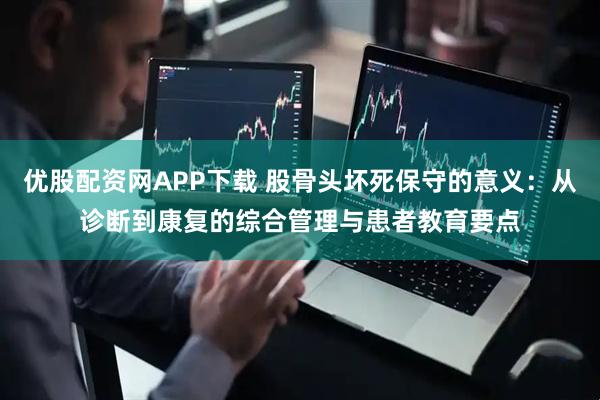 优股配资网APP下载 股骨头坏死保守的意义：从诊断到康复的综合管理与患者教育要点