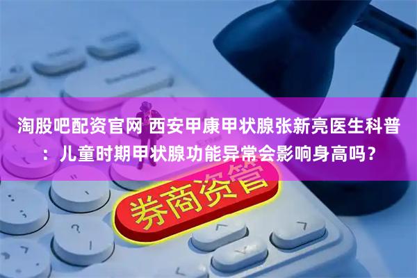 淘股吧配资官网 西安甲康甲状腺张新亮医生科普：儿童时期甲状腺功能异常会影响身高吗？