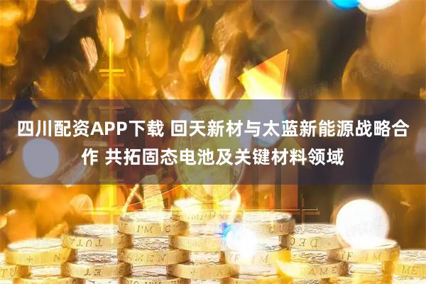 四川配资APP下载 回天新材与太蓝新能源战略合作 共拓固态电池及关键材料领域