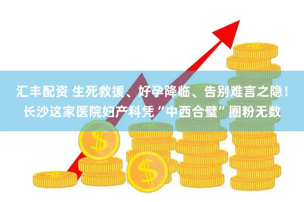 汇丰配资 生死救援、好孕降临、告别难言之隐！长沙这家医院妇产科凭“中西合璧”圈粉无数