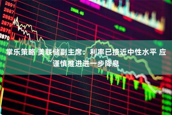 掌乐策略 美联储副主席：利率已接近中性水平 应谨慎推进进一步降息