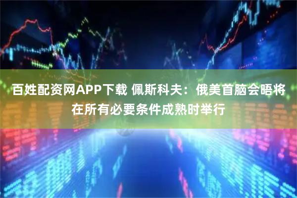 百姓配资网APP下载 佩斯科夫：俄美首脑会晤将在所有必要条件成熟时举行