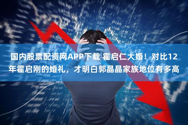 国内股票配资网APP下载 霍启仁大婚！对比12年霍启刚的婚礼，才明白郭晶晶家族地位有多高