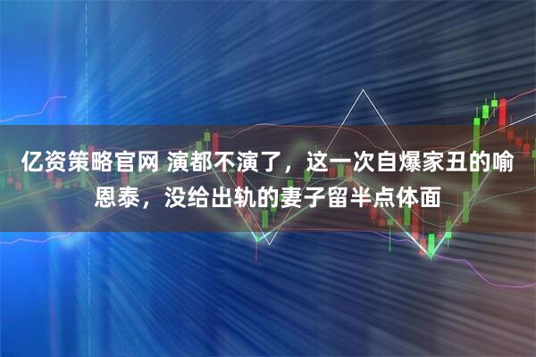 亿资策略官网 演都不演了，这一次自爆家丑的喻恩泰，没给出轨的妻子留半点体面