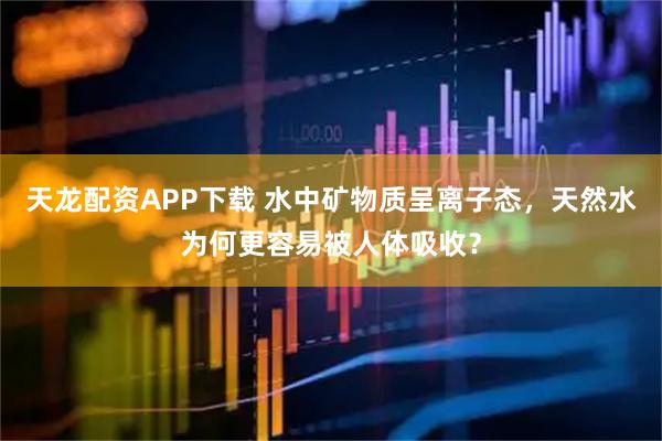 天龙配资APP下载 水中矿物质呈离子态，天然水为何更容易被人体吸收？