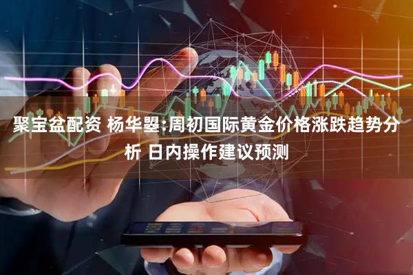 聚宝盆配资 杨华曌:周初国际黄金价格涨跌趋势分析 日内操作建议预测