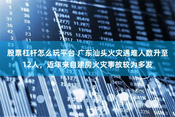 股票杠杆怎么玩平台 广东汕头火灾遇难人数升至12人，近年来自建房火灾事故较为多发