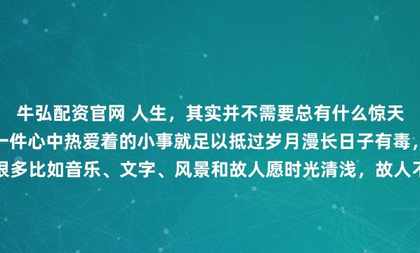 牛弘配资官网 人生，其实并不需要总有什么惊天动地的事因为哪怕仅仅一件心中热爱着的小事就足以抵过岁月漫长日子有毒，且没有解药但止痛片很多比如音乐、文字、风景和故人愿时光清浅，故人不散在最需要奋斗的年龄里请爱一个能带给你动力的人而不是一个让你筋疲力竭的人否则你只会一事无成纵使被...