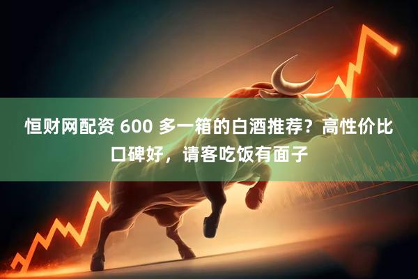 恒财网配资 600 多一箱的白酒推荐？高性价比口碑好，请客吃饭有面子