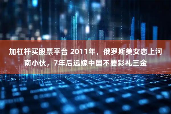 加杠杆买股票平台 2011年，俄罗斯美女恋上河南小伙，7年后远嫁中国不要彩礼三金