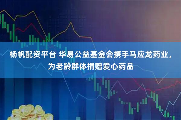 杨帆配资平台 华易公益基金会携手马应龙药业，为老龄群体捐赠爱心药品