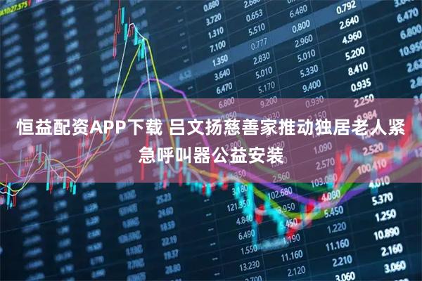 恒益配资APP下载 吕文扬慈善家推动独居老人紧急呼叫器公益安装