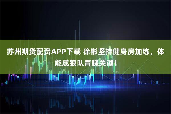 苏州期货配资APP下载 徐彬坚持健身房加练，体能成狼队青睐关键！