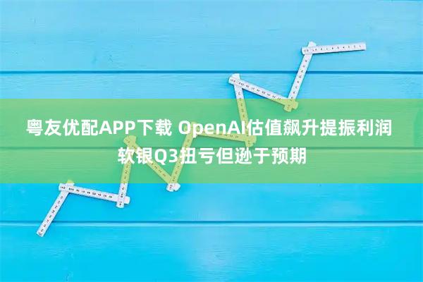 粤友优配APP下载 OpenAI估值飙升提振利润 软银Q3扭亏但逊于预期