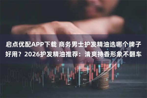 启点优配APP下载 商务男士护发精油选哪个牌子好用？2026护发精油推荐：清爽持香形象不翻车