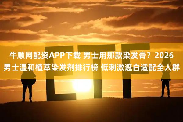 牛顺网配资APP下载 男士用那款染发膏？2026男士温和植萃染发剂排行榜 低刺激遮白适配全人群