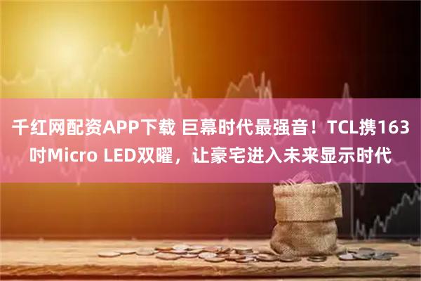 千红网配资APP下载 巨幕时代最强音！TCL携163吋Micro LED双曜，让豪宅进入未来显示时代