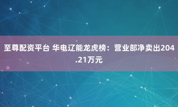 至尊配资平台 华电辽能龙虎榜：营业部净卖出204.21万元