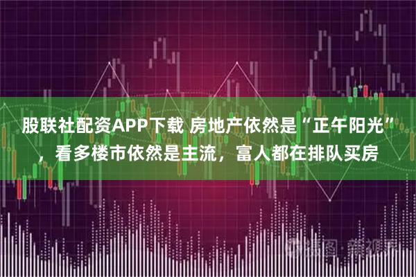 股联社配资APP下载 房地产依然是“正午阳光”，看多楼市依然是主流，富人都在排队买房