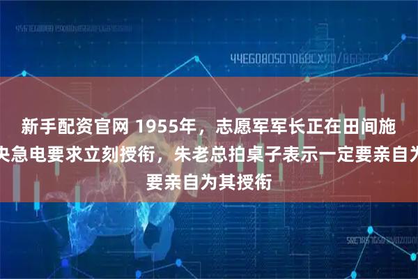 新手配资官网 1955年，志愿军军长正在田间施肥，中央急电要求立刻授衔，朱老总拍桌子表示一定要亲自为其授衔