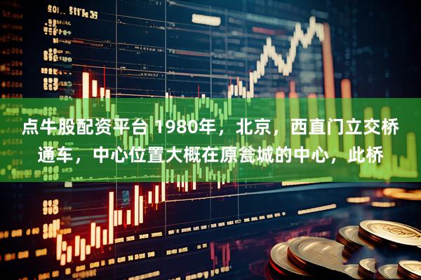 点牛股配资平台 1980年，北京，西直门立交桥通车，中心位置大概在原瓮城的中心，此桥