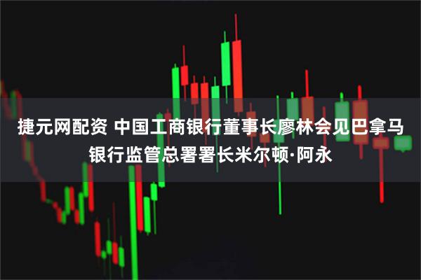 捷元网配资 中国工商银行董事长廖林会见巴拿马银行监管总署署长米尔顿·阿永