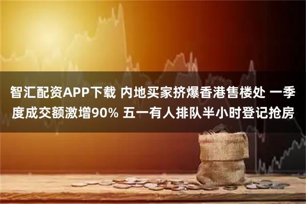 智汇配资APP下载 内地买家挤爆香港售楼处 一季度成交额激增90% 五一有人排队半小时登记抢房