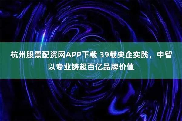 杭州股票配资网APP下载 39载央企实践，中智以专业铸超百亿品牌价值